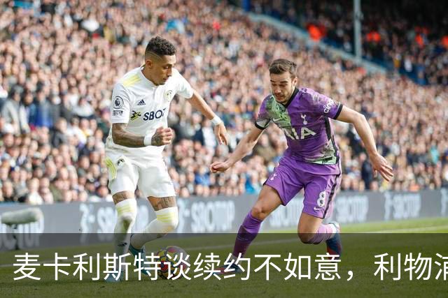 麦卡利斯特谈续约不如意，利物浦内情曝光